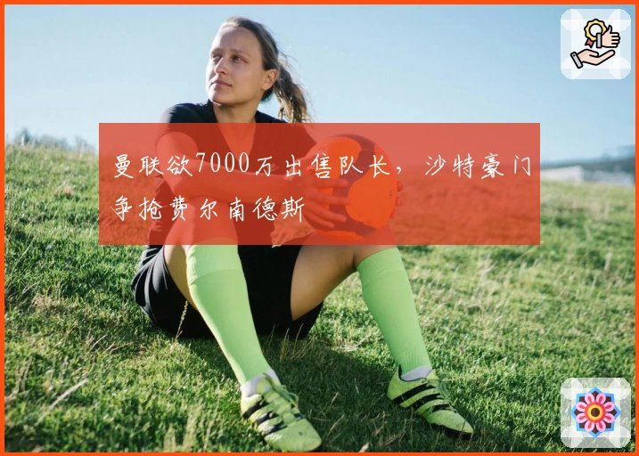 曼联欲7000万出售队长，沙特豪门争抢费尔南德斯