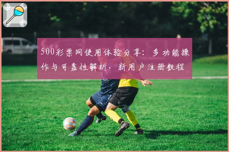 500彩票网使用体验分享：多功能操作与可靠性解析，新用户注册教程详解
