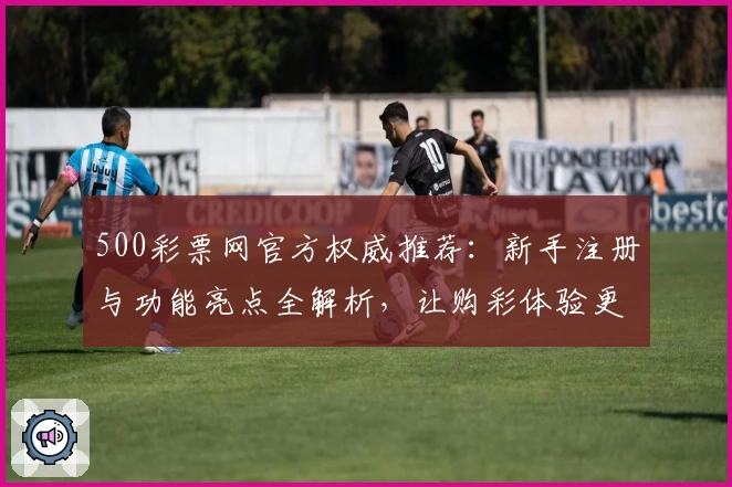 500彩票网官方权威推荐：新手注册与功能亮点全解析，让购彩体验更便捷