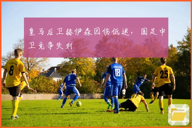 皇马后卫赫伊森因伤低迷，国足中卫竞争失利