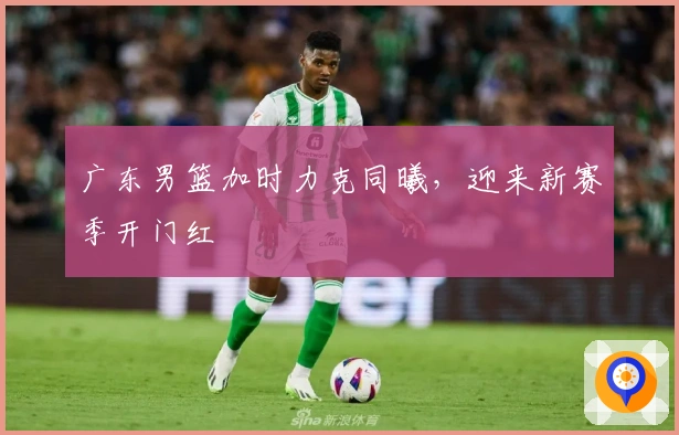 广东男篮加时力克同曦，迎来新赛季开门红