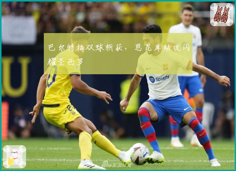 巴尔特梅双球斩获，恩昆库助攻闪耀圣西罗