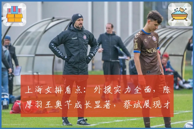 上海女排看点：外援实力全面，陈厚羽王奥芊成长显著，蔡斌展现才干