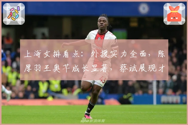 上海女排看点：外援实力全面，陈厚羽王奥芊成长显著，蔡斌展现才干