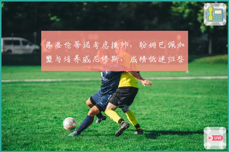 弗洛伦蒂诺考虑换帅，盼姆巴佩加盟与培养威尼修斯，成绩低迷归咎教练调整不足