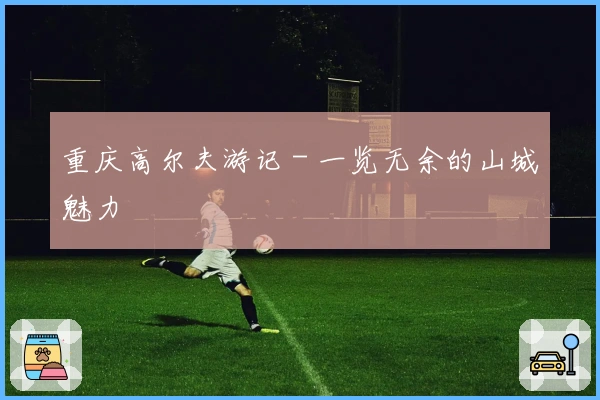 重庆高尔夫游记 - 一览无余的山城魅力