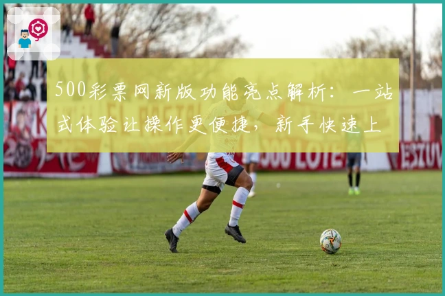 500彩票网新版功能亮点解析：一站式体验让操作更便捷，新手快速上手指南