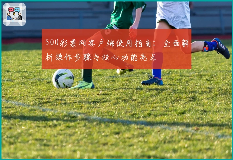 500彩票网客户端使用指南：全面解析操作步骤与核心功能亮点