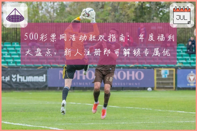 500彩票网活动狂欢指南：年度福利大盘点，新人注册即可解锁专属优惠
