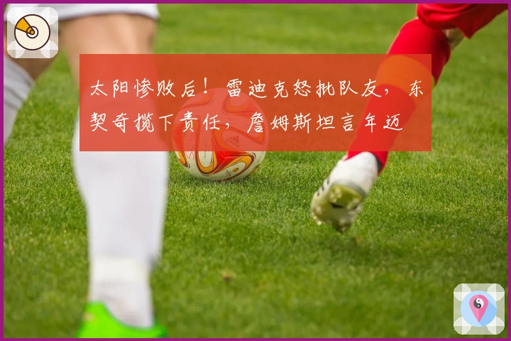 太阳惨败后！雷迪克怒批队友，东契奇揽下责任，詹姆斯坦言年迈