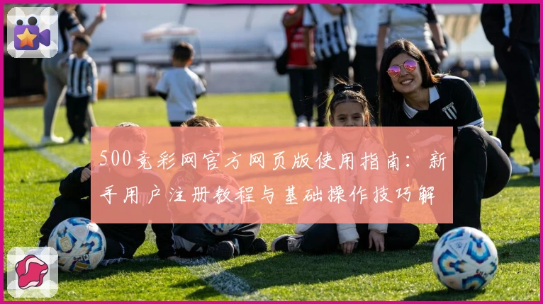 500竞彩网官方网页版使用指南：新手用户注册教程与基础操作技巧解析