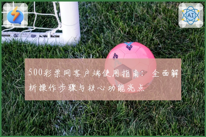500彩票网客户端使用指南：全面解析操作步骤与核心功能亮点
