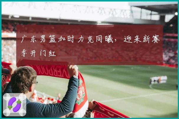 广东男篮加时力克同曦，迎来新赛季开门红