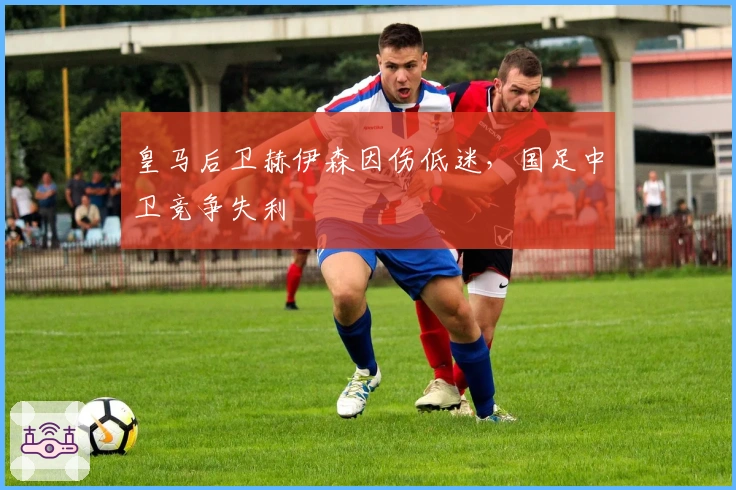 皇马后卫赫伊森因伤低迷，国足中卫竞争失利